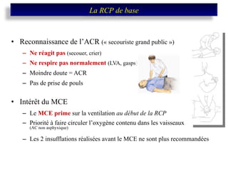 Reconnaissance de l’ACR  (« secouriste grand public ») Ne réagit pas  (secouer, crier) Ne respire pas normalement  (LVA, gasps) Moindre doute = ACR Pas de prise de pouls Intérêt du MCE  Le   MCE prime  sur la ventilation  au début de la RCP Priorité à faire circuler l’oxygène contenu dans les vaisseaux  (AC non asphyxique) Les 2 insufflations réalisées avant le MCE ne sont plus recommandées La RCP de base 
