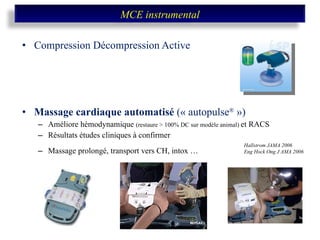 Compression Décompression Active Massage cardiaque automatisé  (« autopulse ®  ») Améliore hémodynamique  (restaure > 100% DC sur modèle animal)  et RACS Résultats études cliniques à confirmer Massage prolongé, transport vers CH, intox … Hallstrom JAMA 2006 Eng Hock Ong J AMA 2006 MCE instrumental 