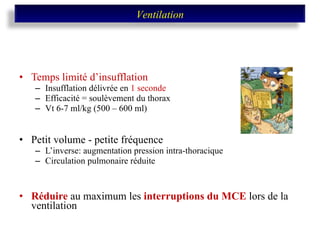Temps limité d’insufflation Insufflation délivrée en  1 seconde Efficacité = soulèvement du thorax Vt 6-7 ml/kg (500 – 600 ml) Petit volume - petite fréquence  L’inverse: augmentation pression intra-thoracique Circulation pulmonaire réduite Réduire  au maximum les  interruptions du MCE  lors de la ventilation Ventilation 