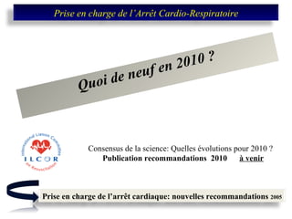 Quoi de neuf en 2010 ? Consensus de la science: Quelles évolutions pour 2010 ? Publication recommandations  2010  à venir Prise en charge de l’Arrêt Cardio-Respiratoire Prise en charge de l’arrêt cardiaque: nouvelles recommandations  2005 