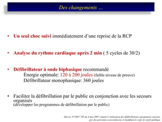 Un seul choc suivi  immédiatement d’une reprise de la RCP Analyse du rythme cardiaque après 2 min  ( 5 cycles de 30/2) Défibrillateur à onde biphasique  recommandé Énergie optimale:  120 à 200 joules  (faible niveau de preuve) Défibrillateur monophasique: 360 joules Faciliter la défibrillation par le public en conjonction avec les secours organisés   (développer les programmes de défibrillation par le public)  Décret  N°2007-705 du 4 mai 2007 relatif à l’utilisation des défibrillateurs automatisés externes  par des personnes non médecins et modifiant le code de santé publique. Des changements … 