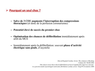 Pourquoi un seul choc ? Salve de 3 CEE augmente l’interruption des compressions thoraciques  (et donc de la perfusion coronarienne) Potentiel élevé de succès du premier choc Optimisation des chances de défibrillation  immédiatement après arrêt du MCE Immédiatement après la défibrillation: souvent  phase d’activité électrique sans pouls , d’asystolie Out-of-Hospital Cardiac Arrest. The solution is Shocking Callans DJ. NEJM 2004 One-shock versus three-shock defibrillation protocol significantly improves outcome  in a porcine model of prolonged ventricular fibrillation cardiac arrest. Tang W.Circulation 2006 