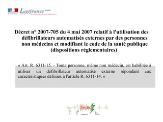 Décret n° 2007-705 du 4 mai 2007 relatif à l'utilisation des défibrillateurs automatisés externes par des personnes non médecins et modifiant le code de la santé publique (dispositions réglementaires)  « Art. R. 6311-15. - Toute personne, même non médecin, est habilitée à utiliser un défibrillateur automatisé externe répondant aux caractéristiques définies à l'article R. 6311-14. » 