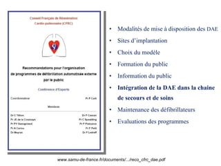 Modalités de mise à disposition des  DAE Sites d’implantation Choix du modèle Formation du public Information du public Intégration de la DAE dans la chaine de secours et de soins Maintenance des défibrillateurs Evaluations des programmes www.samu-de-france.fr/documents/.../reco_cfrc_dae.pdf 