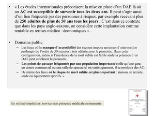 « Les études internationales préconisent la mise en place d’un DAE là où un  AC est susceptible de survenir tous les deux ans . Il peut s’agir aussi d’un lieu fréquenté par des personnes à risques, par exemple recevant plus de  250 adultes de plus de 50 ans tous les jours  . C’est dans ce contexte que dans les pays anglo-saxons, on considère cette implantation comme rentable en termes médico –économiques ». Domaine public: Les lieux où le  manque d’accessibilité  des secours impose un temps d’intervention prolongé (de l’ordre de 30 minutes), très néfaste pour le pronostic. Dans cette configuration, même si l’incidence de la mort subite est faible seule la présence d’un DAE peut améliorer le pronostic. Les points de passage fréquentés par une population importante  (telle qu’une gare, un centre commercial ou une salle de spectacle) où statistiquement, il se produira des AC. De même des lieux  où le risque de mort subite est plus important  : maison de retraite, stade ou équipement sportifs. » En milieu hospitalier: service sans présence médicale permanente 
