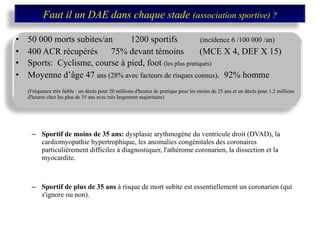 50 000 morts subites/an  1200 sportifs  (incidence 6 /100 000 /an)  400 ACR récupérés  75% devant témoins  (MCE X 4, DEF X 15) Sports:  Cyclisme, course à pied, foot  (les plus pratiqués) Moyenne d’âge 47  ans (28% avec facteurs de risques connus) .  92% homme (Fréquence très faible : un décès pour 20 millions d'heures de pratique pour les moins de 25 ans et un décès pour 1,2 millions d'heures chez les plus de 35 ans avec très largement majoritaire) Sportif de moins de 35 ans:  dysplasie arythmogène du ventricule droit (DVAD), la cardiomyopathie hypertrophique, les anomalies congénitales des coronaires particulièrement difficiles à diagnostiquer, l'athérome coronarien, la dissection et la myocardite.  Sportif de plus de 35 ans  à risque de mort subite est essentiellement un coronarien (qui s'ignore ou non). Faut il un DAE dans chaque stade  (association sportive) ? 