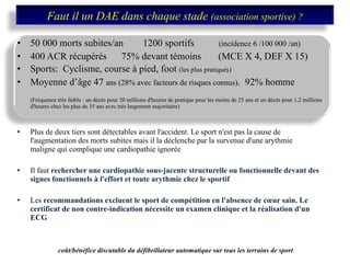 50 000 morts subites/an  1200 sportifs  (incidence 6 /100 000 /an)  400 ACR récupérés  75% devant témoins  (MCE X 4, DEF X 15) Sports:  Cyclisme, course à pied, foot  (les plus pratiqués) Moyenne d’âge 47  ans (28% avec facteurs de risques connus) .  92% homme (Fréquence très faible : un décès pour 20 millions d'heures de pratique pour les moins de 25 ans et un décès pour 1,2 millions d'heures chez les plus de 35 ans avec très largement majoritaire) Plus de deux tiers sont détectables avant l'accident. Le sport n'est pas la cause de l'augmentation des morts subites mais il la déclenche par la survenue d'une arythmie maligne qui complique une cardiopathie ignorée  Il faut  rechercher une cardiopathie sous-jacente structurelle ou fonctionnelle devant des signes fonctionnels à l'effort et toute arythmie chez le sportif  Les  recommandations excluent le sport de compétition en l'absence de cœur sain. Le certificat de non contre-indication nécessite un examen clinique et la réalisation d'un ECG coût/bénéfice discutable du défibrillateur automatique sur tous les terrains de sport   Faut il un DAE dans chaque stade  (association sportive) ? 