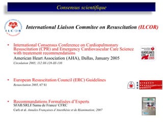   International Consensus Conference on Cardiopulmonary Resuscitation (CPR) and Emergency Cardiovascular Care Science with treatement recommendations American Heart Association (AHA), Dallas, January 2005 Circulation 2005; 112:III-128-III-130 European Resuscitation Council (ERC) Guidelines   Resuscitation 2005,  67 S1 Recommandations Formalisées d’Experts  SFAR/SRLF/Samu de France/ CFRC Carli et al.  Annales Françaises d’Anesthésie et de Réanimation; 2007 International Liaison Commitee on Resuscitation   (ILCOR) Consensus scientifique 