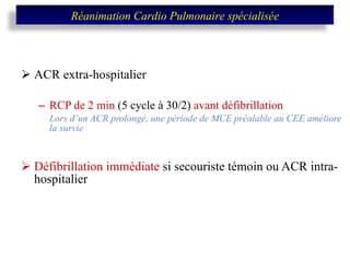 ACR extra-hospitalier  RCP de 2 min  (5 cycle à 30/2)  avant défibrillation Lors d’un ACR prolongé, une période de MCE préalable au CEE améliore la survie Défibrillation immédiate  si secouriste témoin ou ACR intra-hospitalier Réanimation Cardio Pulmonaire spécialisée 