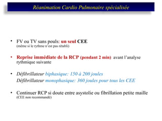 FV ou TV sans pouls :  un seul  CEE   (même si le rythme n’est pas rétabli) Reprise immédiate de la RCP   (pendant 2 min)  avant l’analyse rythmique suivante Défibrillateur  biphasique:   150 à 200 joules Défibrillateur  monophasique:   360 joules pour tous les CEE Continuer RCP si doute entre asystolie ou fibrillation petite maille   (CEE non recommandé) Réanimation Cardio Pulmonaire spécialisée 