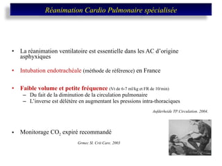 La réanimation ventilatoire est essentielle dans les AC d’origine asphyxiques Intubation endotrachéale  (méthode de référence)  en France  Faible volume et petite fréquence  (Vt de 6-7 ml/kg et FR de 10/min) Du fait de la diminution de la circulation pulmonaire L’inverse est délétère en augmentant les pressions intra-thoraciques   Monitorage CO 2  expiré recommandé    Grmec Sl. Crit Care. 2003 Aufderheide TP.Circulation. 2004 .   Réanimation Cardio Pulmonaire spécialisée 