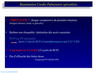 ADRENALINE  =  drogue vasopressive de première intention ( malgré absence étude vs placebo) Rythme non choquable: Adrénaline dès accès vasculaire Si FV ou TV sans pouls:    Après 2 min de RCP et immédiatement avant 2-3 ème  CEE 1 mg toutes les 3 à 5 min  (/2 cycles de RCP) Pas d’efficacité des fortes doses Guegniaud PY NEJM 1998   Réunion scientifique Mai 2008  Réanimation Cardio Pulmonaire spécialisée 