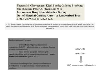 « Des drogues comme l'adrénaline ont été injectées à des millions de patients en arrêt cardiaque de par le monde, sans qu'on n'ait jamais clairement prouvé leur utilité sur le devenir à moyen et long terme de ces sujets. Notre étude avait pour objectif de lever cette ambiguïté »  2003 à 2008 ville d'Oslo  Randomisation en 2 groupes :  protocole classique  de réanimation (manœuvres de RCP + administration si besoin de drogues selon recommandations) phase initiale (jusqu'à 5 minutes après récupération d'une activité circulatoire autonome)  =  gestes de ressuscitation seuls  (pas de VVP) Traitements intra-hospitaliers (comprenant la mise en hypothermie, et la réalisation de coronarographies) similaires 1183 interventions, 851 dossiers  Theresa M. Olasveengen; Kjetil Sunde; Cathrine Brunborg;  Jon Thowsen; Petter A. Steen; Lars Wik Intravenous Drug Administration During  Out-of-Hospital Cardiac Arrest: A Randomized Trial JAMA . 2009;302(20):2222-2229 