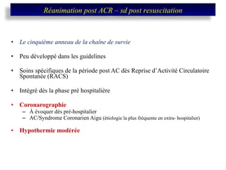 Le cinquième anneau de la chaîne de survie Peu développé dans les guidelines Soins spécifiques de la période post AC dès Reprise d’Activité Circulatoire Spontanée (RACS) Intégré dès la phase pré hospitalière Coronarographie  À évoquer dès pré-hospitalier AC/Syndrome Coronarien Aigu  (étiologie la plus fréquente en extra- hospitalier) Hypothermie modérée Réanimation post ACR – sd post resuscitation 