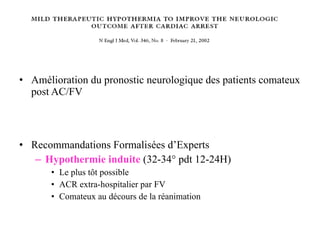 Amélioration du pronostic neurologique des patients comateux post AC/FV Recommandations Formalisées d’Experts Hypothermie induite   (32-34° pdt 12-24H) Le plus tôt possible ACR extra-hospitalier par FV Comateux au décours de la réanimation 