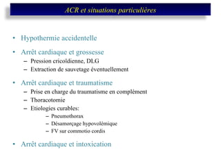 Hypothermie accidentelle Arrêt cardiaque et grossesse Pression cricoïdienne, DLG Extraction de sauvetage éventuellement Arrêt cardiaque et traumatisme Prise en charge du traumatisme en complément Thoracotomie Etiologies curables: Pneumothorax Désamorçage hypovolémique FV sur commotio cordis Arrêt cardiaque et intoxication ACR et situations particulières 