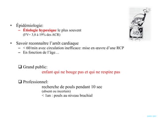 Épidémiologie:  Étiologie hypoxique  le plus souvent  (FV= 3,8 à 19% des ACR) Savoir reconnaître l’arrêt cardiaque < 60/min avec circulation inefficace: mise en œuvre d’une RCP En fonction de l’âge… Grand public:   enfant qui ne bouge pas et qui ne respire pas Professionnel:  recherche de pouls pendant 10 sec  (absent ou incertain) < 1an : pouls au niveau brachial SARO 2007 