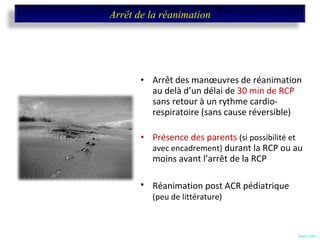 Arrêt des manœuvres de réanimation au delà d’un délai de  30 min de RCP  sans retour à un rythme cardio-respiratoire (sans cause réversible) Présence des parents  (si possibilité et avec encadrement)  durant la RCP ou au moins avant l’arrêt de la RCP Réanimation post ACR pédiatrique   (peu de littérature) SARO 2007 Arrêt de la réanimation 