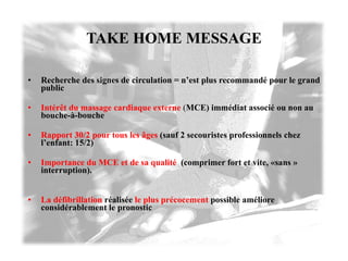 TAKE HOME MESSAGE Recherche des signes de circulation = n’est plus recommandé pour le grand public Intérêt du massage cardiaque externe   ( MCE) immédiat associé ou non au bouche-à-bouche  Rapport 30/2 pour tous les âges   (sauf 2 secouristes professionnels chez l’enfant: 15/2) Importance du MCE et de sa qualité   (comprimer fort et vite, «sans » interruption). La défibrillation   réalisée  le plus précocement  possible améliore considérablement le pronostic 