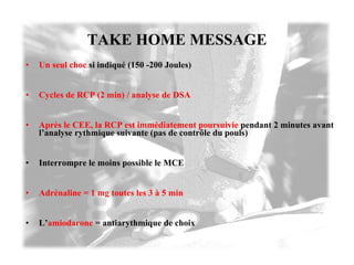 TAKE HOME MESSAGE Un seul choc   si indiqué (150 -200 Joules) Cycles de RCP (2 min) / analyse de DSA Après le CEE, la RCP est immédiatement poursuivie   pendant 2 minutes avant l’analyse rythmique suivante (pas de contrôle du pouls) Interrompre le moins possible le MCE Adrénaline = 1 mg toutes les 3 à 5 min L’ amiodarone   = antiarythmique de choix 