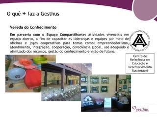 O quê   + faz a Gesthus
 Vereda do Conhecimento
 Em parceria com o Espaço Compartilharte: atividades vivenciais em
 espaço aberto, a fim de capacitar as lideranças e equipes por meio de
 oficinas e jogos cooperativos para temas como: empreendedorismo,
 atendimento, integração, cooperação, consciência global, uso adequado e
 otimizado dos recursos, gestão do conhecimento e visão de futuro.
                                                                          Centro de
                                                                        Referência em
                                                                         Educação e
                                                                       Desenvolvimento
                                                                         Sustentável
 