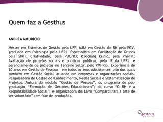 Quem faz a Gesthus

ANDRÉA MAURICIO

Mestre em Sistemas de Gestão pela UFF, MBA em Gestão de RH pela FGV,
graduada em Psicologia pela UFRJ. Especialista em Facilitação de Grupos
pela SIRH. Criatividade, pela PUC/RJ; Coaching Clinic, pela Pró-Fit;
Avaliação de projetos sociais e políticas públicas, pelo IE da UFRJ; e
gerenciamento de projetos no Terceiro Setor, pelo PMI-Rio. Experiência de
20 anos em Gestão de Pessoas - em todos os seus subsistemas; oito dos quais
também em Gestão Social atuando em empresas e organizações sociais.
Pesquisadora de Gestão do Conhecimento, Redes Sociais e Sistematização de
Projetos. Autora do módulo “Gestão de Pessoas”, do programa de pós-
graduação “Formação de Gestores Educacionais”; do curso “O RH e a
Responsabilidade Social”; e organizadora do Livro “Compartilhar: a arte de
ser voluntário” (em fase de produção).
 