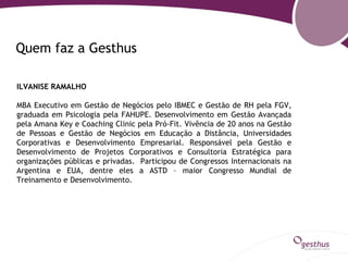 Quem faz a Gesthus

ILVANISE RAMALHO

MBA Executivo em Gestão de Negócios pelo IBMEC e Gestão de RH pela FGV,
graduada em Psicologia pela FAHUPE. Desenvolvimento em Gestão Avançada
pela Amana Key e Coaching Clinic pela Pró-Fit. Vivência de 20 anos na Gestão
de Pessoas e Gestão de Negócios em Educação a Distância, Universidades
Corporativas e Desenvolvimento Empresarial. Responsável pela Gestão e
Desenvolvimento de Projetos Corporativos e Consultoria Estratégica para
organizações públicas e privadas. Participou de Congressos Internacionais na
Argentina e EUA, dentre eles a ASTD – maior Congresso Mundial de
Treinamento e Desenvolvimento.
 