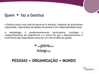 Quem       +   faz a Gesthus

A Gesthus possui uma rede de parcerias & alianças, composta de profissionais
capacitados, especialistas em gestão de pessoas e em responsabilidade social.

A metodologia é predominantemente participativa, privilegia o
compartilhamento de experiências e a crença de que o desenvolvimento e
crescimento das organizações passa por um nono modelo de gestão:


                            + responsável
                               Integrado

       PESSOAS + ORGANIZAÇÃO + MUNDO
 