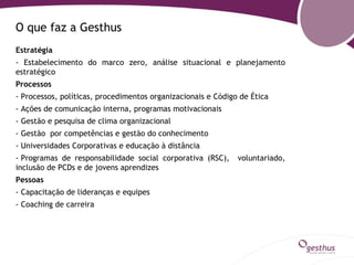 O que faz a Gesthus
Estratégia
- Estabelecimento do marco zero, análise situacional e planejamento
estratégico
Processos
- Processos, políticas, procedimentos organizacionais e Código de Ética
- Ações de comunicação interna, programas motivacionais
- Gestão e pesquisa de clima organizacional
- Gestão por competências e gestão do conhecimento
- Universidades Corporativas e educação à distância
- Programas de responsabilidade social corporativa (RSC),     voluntariado,
inclusão de PCDs e de jovens aprendizes
Pessoas
- Capacitação de lideranças e equipes
- Coaching de carreira
 