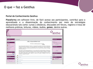 O que + faz a Gesthus

 Portal do Conhecimento Gesthus
 Plataforma em software livre, de fácil acesso aos participantes, contribui para o
 aprendizado e a disseminação do conhecimento por meio de estratégias
 educacionais tais como: cursos a distância, discussões em fóruns, registro e troca de
 melhores práticas, leituras, vídeos, áudios, games, dentre outros.
 
