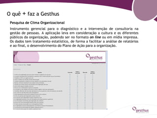 O quê   + faz a Gesthus
 Pesquisa de Clima Organizacional
 Instrumento gerencial para o diagnóstico e a intervenção de consultoria na
 gestão de pessoas. A aplicação leva em consideração a cultura e os diferentes
 públicos da organização, podendo ser no formato on line ou em mídia impressa.
 Os dados tem tratamento estatístico, de forma a facilitar a análise de relatórios
 e ao final, o desenvolvimento do Plano de Ação para a organização.
 