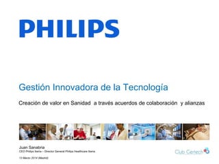 1
Gestión Innovadora de la Tecnología
Juan Sanabria
CEO Philips Iberia – Director General Philips Healthcare Iberia
13 Marzo 2014 (Madrid)
Creación de valor en Sanidad a través acuerdos de colaboración y alianzas
 