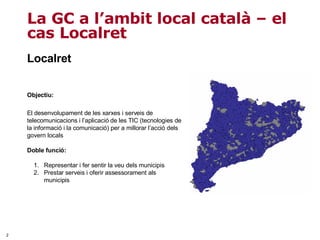 Localret Objectiu:  El desenvolupament de les xarxes i serveis de telecomunicacions i l’aplicació de les TIC (tecnologies de la informació i la comunicació) per a millorar l’acció dels govern locals Doble funció:  Representar i fer sentir la veu dels municipis Prestar serveis i oferir assessorament als municipis La GC a l’ambit local català – el cas Localret 