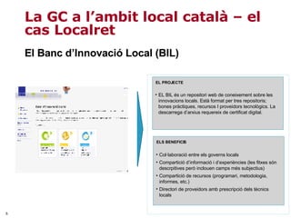 El Banc d’Innovació Local (BIL) La GC a l’ambit local català – el cas Localret Col·laboració entre els governs locals Compartició d’informació i d’experiències (les fitxes són descrpitives però inclouen camps més subjectius) Compartició de recursos (programari, metodologia, informes, etc.) Directori de proveidors amb prescripció dels tècnics locals ELS BENEFICIS EL BIL és un repositori web de coneixement sobre les innovacions locals. Està format per tres repositoris; bones pràctiques, recursos I proveidors tecnològics. La descarrega d’arxius requereix de certificat digital. EL PROJECTE 