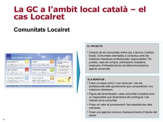 La GC a l’ambit local català – el cas Localret Crear un espai comú I una xarxa per  tots els professionals dels ajuntaments que comparteixen uns mateixos interessos Figura del dinamitzador: cada comunitat comptarà amb un responsible que dinamitzarà els continguts I els mebres de la comunitat Posar en valor el coneixement I les experiències dels membres  Crear una agenda comuna d’esdeveniments d’interès del sector ELS BENEFICIS Creació de sis comunitats online per a tècnics I polítics locals. Comunitats orientades a col·lectius amb els mateixos interessos professionals; responsables TIC, juristes, caps de compra, participació ciutadana, enginyers d’infraestructures de telecomunicacions, agents comarcals. EL PROJECTE Comunitats Localret 