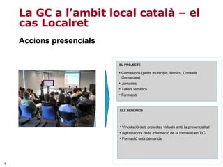 Accions presencials La GC a l’ambit local català – el cas Localret Vinculació dels projectes virtuals amb la presencialitat Aglutinadors de la informació de la formació en TIC Formació sota demanda ELS BENEFICIS Comissions (petits municipis, tècnics, Consells Comarcals) Jornades  Tallers temàtics  Formació EL PROJECTE 