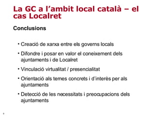 Conclusions La GC a l’ambit local català – el cas Localret Creació de xarxa entre els governs locals Difondre i posar en valor el coneixement dels ajuntaments i de Localret Vinculació virtualitat / presencialitat  Orientació als temes concrets i d’interès per als ajuntaments Detecció de les necessitats i preocupacions dels ajuntaments 