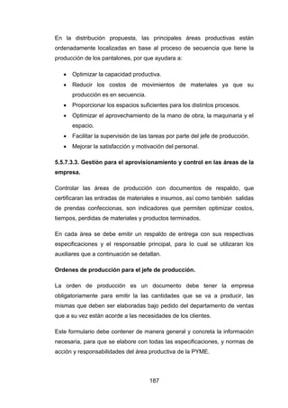 187
En la distribución propuesta, las principales áreas productivas están
ordenadamente localizadas en base al proceso de secuencia que tiene la
producción de los pantalones, por que ayudara a:
 Optimizar la capacidad productiva.
 Reducir los costos de movimientos de materiales ya que su
producción es en secuencia.
 Proporcionar los espacios suficientes para los distintos procesos.
 Optimizar el aprovechamiento de la mano de obra, la maquinaria y el
espacio.
 Facilitar la supervisión de las tareas por parte del jefe de producción.
 Mejorar la satisfacción y motivación del personal.
5.5.7.3.3. Gestión para el aprovisionamiento y control en las áreas de la
empresa.
Controlar las áreas de producción con documentos de respaldo, que
certificaran las entradas de materiales e insumos, así como también salidas
de prendas confeccionas, son indicadores que permiten optimizar costos,
tiempos, perdidas de materiales y productos terminados.
En cada área se debe emitir un respaldo de entrega con sus respectivas
especificaciones y el responsable principal, para lo cual se utilizaran los
auxiliares que a continuación se detallan.
Ordenes de producción para el jefe de producción.
La orden de producción es un documento debe tener la empresa
obligatoriamente para emitir la las cantidades que se va a producir, las
mismas que deben ser elaboradas bajo pedido del departamento de ventas
que a su vez están acorde a las necesidades de los clientes.
Este formulario debe contener de manera general y concreta la información
necesaria, para que se elabore con todas las especificaciones, y normas de
acción y responsabilidades del área productiva de la PYME.
 
