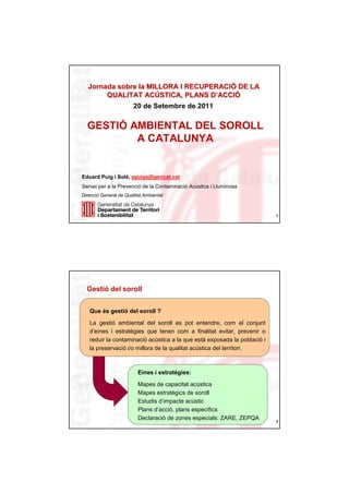 Jornada sobre la MILLORA I RECUPERACIÓ DE LA
                             RECUPERACIÓ
       QUALITAT ACÚSTICA, PLANS D’ACCIÓ
                  ACÚ             D’ ACCIÓ
                        20 de Setembre de 2011

  GESTIÓ AMBIENTAL DEL SOROLL
          A CATALUNYA


Eduard Puig i Solé, epuigs@gencat.cat
Servei per a la Prevenció de la Contaminació Acústica i Lluminosa
Direcció General de Qualitat Ambiental



                                                                          1




  Gestió del soroll


   Que és gestió del soroll ?

   La gestió ambiental del soroll es pot entendre, com el conjunt
   d’eines i estratègies que tenen com a finalitat evitar, prevenir o
   reduir la contaminació acústica a la que està exposada la població i
   la preservació i/o millora de la qualitat acústica del territori.



                          Eines i estratègies:

                          Mapes de capacitat acústica
                          Mapes estratègics de soroll
                          Estudis d’impacte acústic
                          Plans d’acció, plans específics
                          Declaració de zones especials: ZARE, ZEPQA      2
 