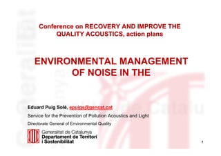 1
Conference on RECOVERY AND IMPROVE THEConference on RECOVERY AND IMPROVE THE
QUALITY ACOUSTICS, action plansQUALITY ACOUSTICS, action plans
Eduard Puig Solé, epuigs@gencat.cat
Service for the Prevention of Pollution Acoustics and Light
Directorate General of Environmental Quality
ENVIRONMENTAL MANAGEMENT
OF NOISE IN THE
 