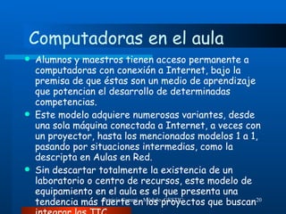 Computadoras en el aula Alumnos y maestros tienen acceso permanente a computadoras con conexión a Internet, bajo la premisa de que éstas son un medio de aprendizaje que potencian el desarrollo de determinadas competencias.  Este modelo adquiere numerosas variantes, desde una sola máquina conectada a Internet, a veces con un proyector, hasta los mencionados modelos 1 a 1, pasando por situaciones intermedias, como la descripta en Aulas en Red.  Sin descartar totalmente la existencia de un laboratorio o centro de recursos, este modelo de equipamiento en el aula es el que presenta una tendencia más fuerte en los proyectos que buscan integrar las TIC 