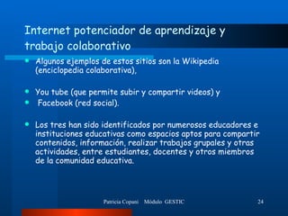 Internet potenciador de aprendizaje y trabajo colaborativo Algunos ejemplos de estos sitios son la Wikipedia (enciclopedia colaborativa),  You tube (que permite subir y compartir videos) y Facebook (red social). Los tres han sido identificados por numerosos educadores e instituciones educativas como espacios aptos para compartir contenidos, información, realizar trabajos grupales y otras actividades, entre estudiantes, docentes y otros miembros de la comunidad educativa.  