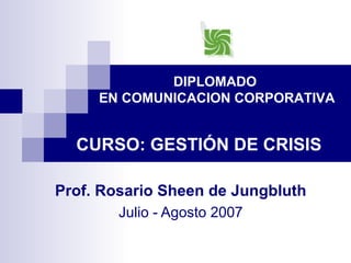 DIPLOMADO 
EN COMUNICACION CORPORATIVA 
CURSO: GESTIÓN DE CRISIS 
Prof. Rosario Sheen de Jungbluth 
Julio - Agosto 2007 
 