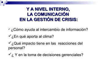 YY AA NNIIVVEELL IINNTTEERRNNOO,, 
LLAA CCOOMMUUNNIICCAACCIIÓÓNN 
EENN LLAA GGEESSTTIIÓÓNN DDEE CCRRIISSIISS:: 
 ¿Cómo ayuda al intercambio de información? 
¿En qué aporta al clima? 
¿Qué impacto tiene en las reacciones del 
personal? 
¿ Y en la toma de decisiones gerenciales? 
 