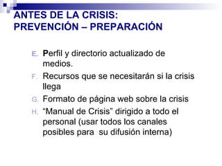 ANTES DE LA CRISIS: 
PREVENCIÓN – PREPARACIÓN 
E. Perfil y directorio actualizado de 
medios. 
F. Recursos que se necesitarán si la crisis 
llega 
G. Formato de página web sobre la crisis 
H. “Manual de Crisis” dirigido a todo el 
personal (usar todos los canales 
posibles para su difusión interna) 
 