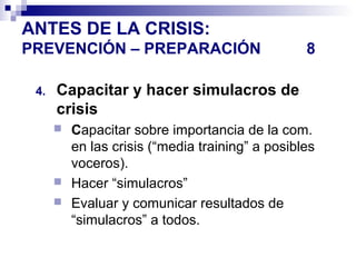 ANTES DE LA CRISIS: 
PREVENCIÓN – PREPARACIÓN 8 
4. Capacitar y hacer simulacros de 
crisis 
 Capacitar sobre importancia de la com. 
en las crisis (“media training” a posibles 
voceros). 
 Hacer “simulacros” 
 Evaluar y comunicar resultados de 
“simulacros” a todos. 
 