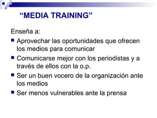 “MEDIA TRAINING” 
Enseña a: 
 Aprovechar las oportunidades que ofrecen 
los medios para comunicar 
 Comunicarse mejor con los periodistas y a 
través de ellos con la o.p. 
 Ser un buen vocero de la organización ante 
los medios 
 Ser menos vulnerables ante la prensa 
 