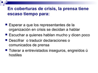 En coberturas de crisis, la prensa tiene 
escaso tiempo para: 
 Esperar a que los representantes de la 
organización en crisis se decidan a hablar 
 Escuchar a quienes hablan mucho y dicen poco 
 Descifrar o traducir declaraciones o 
comunicados de prensa 
 Tolerar a entrevistados inseguros, engreídos ú 
hostiles 
 