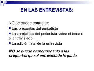 EN LAS ENTREVISTAS: 
NO se puede controlar: 
 Las preguntas del periodista 
 Los prejuicios del periodista sobre el tema o 
el entrevistado. 
 La edición final de la entrevista 
NO se puede responder sólo a las 
preguntas que al entrevistado le gusta 
 
