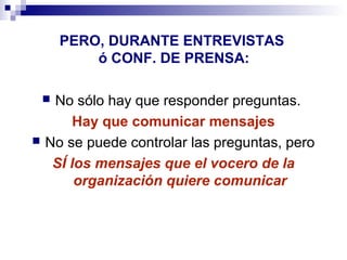 PERO, DURANTE ENTREVISTAS 
ó CONF. DE PRENSA: 
 No sólo hay que responder preguntas. 
Hay que comunicar mensajes 
 No se puede controlar las preguntas, pero 
SÍ los mensajes que el vocero de la 
organización quiere comunicar 
 